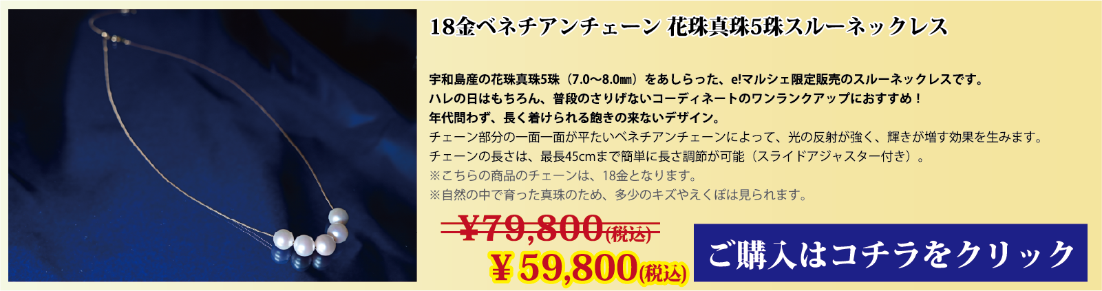 18金ベネチアンチェーン 花珠真珠5珠スルーネックレス 宇和島産の花珠真珠(7.0～8.0mm)をあしらった、e!マルシェ限定販売のスルーネックレスです。ハレの日はもちろん、普段のさりげないコーディネートのワンランクアップにオススメです。年代問わず、長く着用できる飽きの来ないデザインです。チェーン部分の1面1面が、平たいベネチアンチェーンとなっており、光の反射で輝きが増す効果を生みます。チェーンの長さは、スライドアジャスター付きで、最長45cmまで簡単に長さを調節できます。注意点。こちらの商品のチェーンはゴールド(18金)です。自然の中で育った真珠のため、多少の傷やえくぼは見られます。