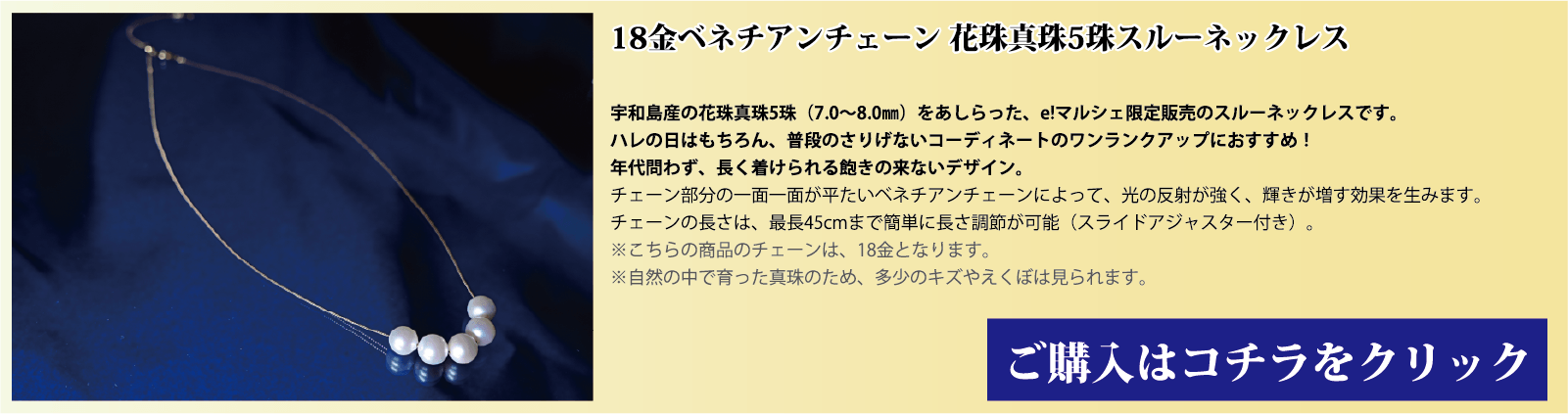 18金ベネチアンチェーン 花珠真珠5珠スルーネックレス 宇和島産の花珠真珠(7.0～8.0mm)をあしらった、e!マルシェ限定販売のスルーネックレスです。ハレの日はもちろん、普段のさりげないコーディネートのワンランクアップにオススメです。年代問わず、長く着用できる飽きの来ないデザインです。チェーン部分の1面1面が、平たいベネチアンチェーンとなっており、光の反射で輝きが増す効果を生みます。チェーンの長さは、スライドアジャスター付きで、最長45cmまで簡単に長さを調節できます。注意点。こちらの商品のチェーンはゴールド(18金)です。自然の中で育った真珠のため、多少の傷やえくぼは見られます。