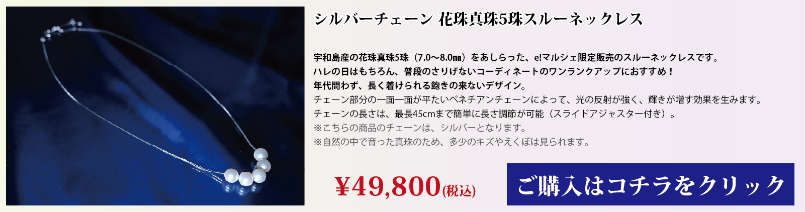 シルバーチェーン 花珠真珠5珠スルーネックレス 宇和島産の花珠真珠(7.0～8.0mm)をあしらった、e!マルシェ限定販売のスルーネックレスです。ハレの日はもちろん、普段のさりげないコーディネートのワンランクアップにオススメです。年代問わず、長く着用できる飽きの来ないデザインです。チェーン部分の1面1面が、平たいベネチアンチェーンとなっており、光の反射で輝きが増す効果を生みます。チェーンの長さは、スライドアジャスター付きで、最長45cmまで簡単に長さを調節できます。注意点。こちらの商品のチェーンはシルバーです。自然の中で育った真珠のため、多少の傷やえくぼは見られます。