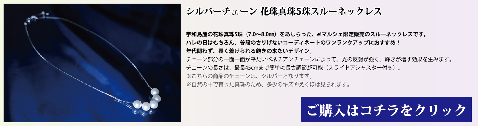 シルバーチェーン 花珠真珠5珠スルーネックレス 宇和島産の花珠真珠(7.0～8.0mm)をあしらった、e!マルシェ限定販売のスルーネックレスです。ハレの日はもちろん、普段のさりげないコーディネートのワンランクアップにオススメです。年代問わず、長く着用できる飽きの来ないデザインです。チェーン部分の1面1面が、平たいベネチアンチェーンとなっており、光の反射で輝きが増す効果を生みます。チェーンの長さは、スライドアジャスター付きで、最長45cmまで簡単に長さを調節できます。注意点。こちらの商品のチェーンはシルバーです。自然の中で育った真珠のため、多少の傷やえくぼは見られます。