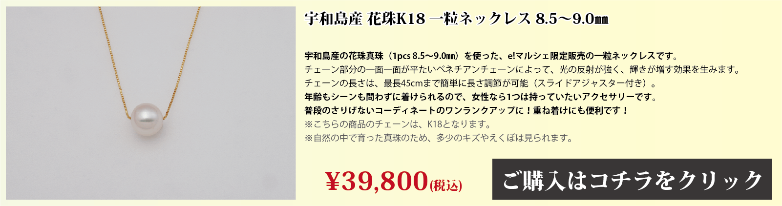 宇和島産 花珠K18 一粒ネックレス 8.5～9.0mm 宇和島産の花珠真珠(1pcs 8.5～9.0mm)を使った、e!マルシェ限定販売の一粒ネックレスです。チェーン部分の1面1面が、平たいベネチアンチェーンとなっており、光の反射で輝きが増す効果を生みます。チェーンの長さは、スライドアジャスター付きで、最長45cmまで簡単に長さを調節できます。年齢もシーンも問わずに着けられるので、女性なら1つは持っていたいアクセサリーです。普段のさりげないコーディネートのワンランクアップや、重ね付けにも便利です。注意点。こちらの商品のチェーンはゴールド(18金)です。自然の中で育った真珠のため、多少の傷やえくぼは見られます。