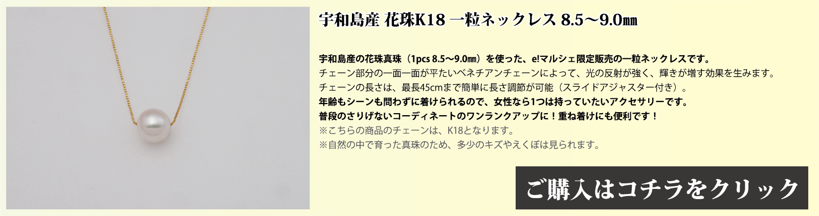 宇和島産 花珠K18 一粒ネックレス 8.5～9.0mm 宇和島産の花珠真珠(1pcs 8.5～9.0mm)を使った、e!マルシェ限定販売の一粒ネックレスです。チェーン部分の1面1面が、平たいベネチアンチェーンとなっており、光の反射で輝きが増す効果を生みます。チェーンの長さは、スライドアジャスター付きで、最長45cmまで簡単に長さを調節できます。年齢もシーンも問わずに着けられるので、女性なら1つは持っていたいアクセサリーです。普段のさりげないコーディネートのワンランクアップや、重ね付けにも便利です。注意点。こちらの商品のチェーンはゴールド(18金)です。自然の中で育った真珠のため、多少の傷やえくぼは見られます。
