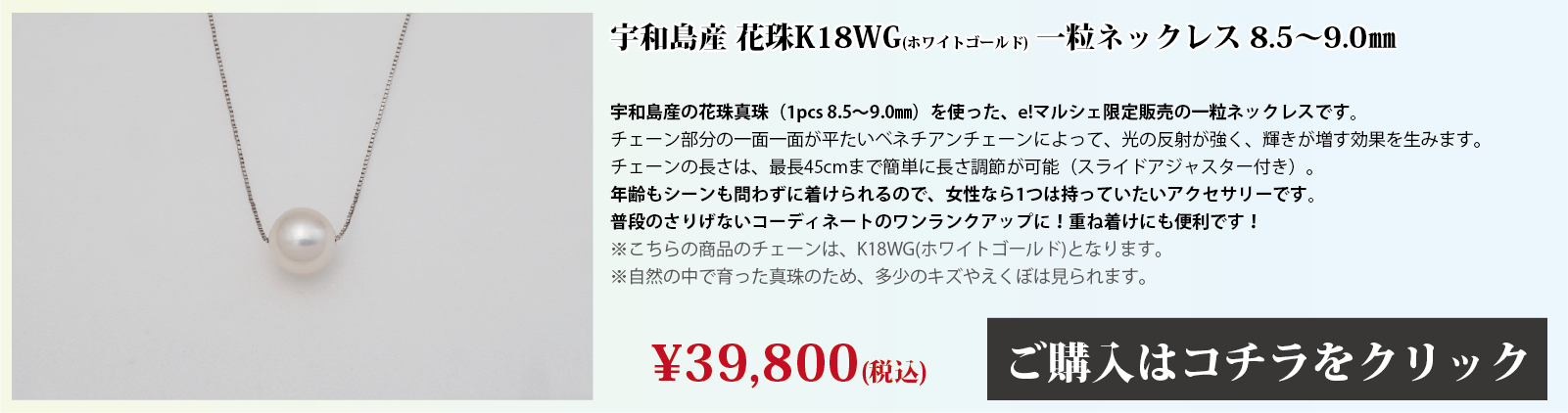 宇和島産 花珠K18WG(ホワイトゴールド) 一粒ネックレス 8.5～9.0mm 宇和島産の花珠真珠(1pcs 8.5～9.0mm)を使った、e!マルシェ限定販売の一粒ネックレスです。チェーン部分の1面1面が、平たいベネチアンチェーンとなっており、光の反射で輝きが増す効果を生みます。チェーンの長さは、スライドアジャスター付きで、最長45cmまで簡単に長さを調節できます。年齢もシーンも問わずに着けられるので、女性なら1つは持っていたいアクセサリーです。普段のさりげないコーディネートのワンランクアップや、重ね付けにも便利です。注意点。こちらの商品のチェーンはホワイトゴールド(K18)です。自然の中で育った真珠のため、多少の傷やえくぼは見られます。