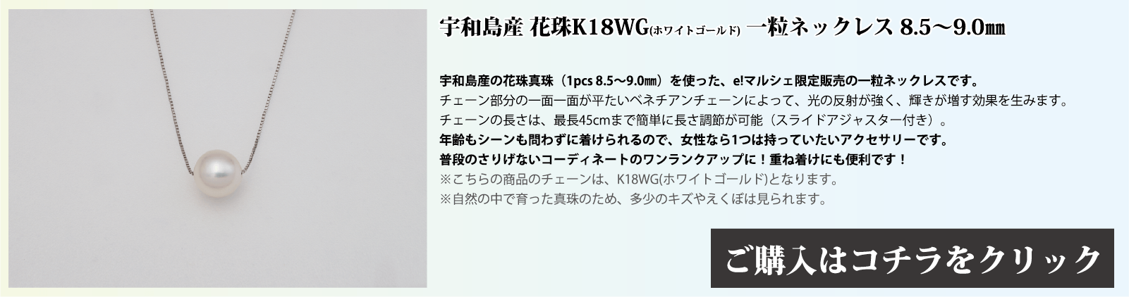 宇和島産 花珠K18WG(ホワイトゴールド) 一粒ネックレス 8.5～9.0mm 宇和島産の花珠真珠(1pcs 8.5～9.0mm)を使った、e!マルシェ限定販売の一粒ネックレスです。チェーン部分の1面1面が、平たいベネチアンチェーンとなっており、光の反射で輝きが増す効果を生みます。チェーンの長さは、スライドアジャスター付きで、最長45cmまで簡単に長さを調節できます。年齢もシーンも問わずに着けられるので、女性なら1つは持っていたいアクセサリーです。普段のさりげないコーディネートのワンランクアップや、重ね付けにも便利です。注意点。こちらの商品のチェーンはホワイトゴールド(K18)です。自然の中で育った真珠のため、多少の傷やえくぼは見られます。