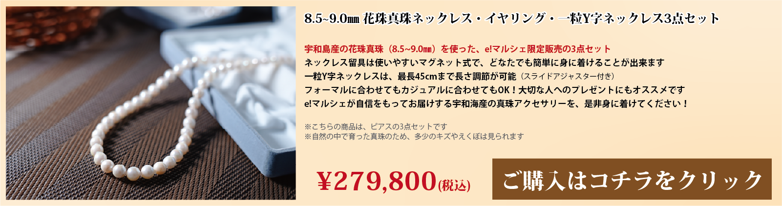 8.5～9.0mm 花珠真珠ネックレス・イヤリング・一粒Y字ネックレス3点セット　宇和島産の花珠真珠(8.5～9.0mm)を使った、e!マルシェ限定販売の3点セットです。ネックレスの留具は使いやすいマグネット式で、どなたでも簡単に身に着けることができます。一粒Y字ネックレスは、スライドアジャスター付きで、最長45cmまで長さ調節が可能です。フォーマルに合わせてもカジュアルに合わせてもOK!大切な人へのプレゼントにもオススメです。e!マルシェが自信をもってお届けする宇和海産の真珠アクセサリーを、ぜひ身に着けてください。注意点。こちらの商品はイヤリングの3点セットです。自然の中で育った真珠のため、多少の傷やえくぼは見られます。