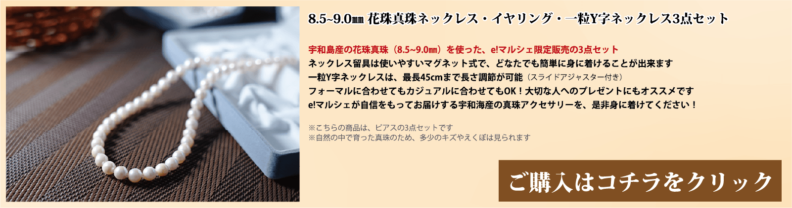8.5～9.0mm 花珠真珠ネックレス・イヤリング・一粒Y字ネックレス3点セット　宇和島産の花珠真珠(8.5～9.0mm)を使った、e!マルシェ限定販売の3点セットです。ネックレスの留具は使いやすいマグネット式で、どなたでも簡単に身に着けることができます。一粒Y字ネックレスは、スライドアジャスター付きで、最長45cmまで長さ調節が可能です。フォーマルに合わせてもカジュアルに合わせてもOK!大切な人へのプレゼントにもオススメです。e!マルシェが自信をもってお届けする宇和海産の真珠アクセサリーを、ぜひ身に着けてください。注意点。こちらの商品はイヤリングの3点セットです。自然の中で育った真珠のため、多少の傷やえくぼは見られます。