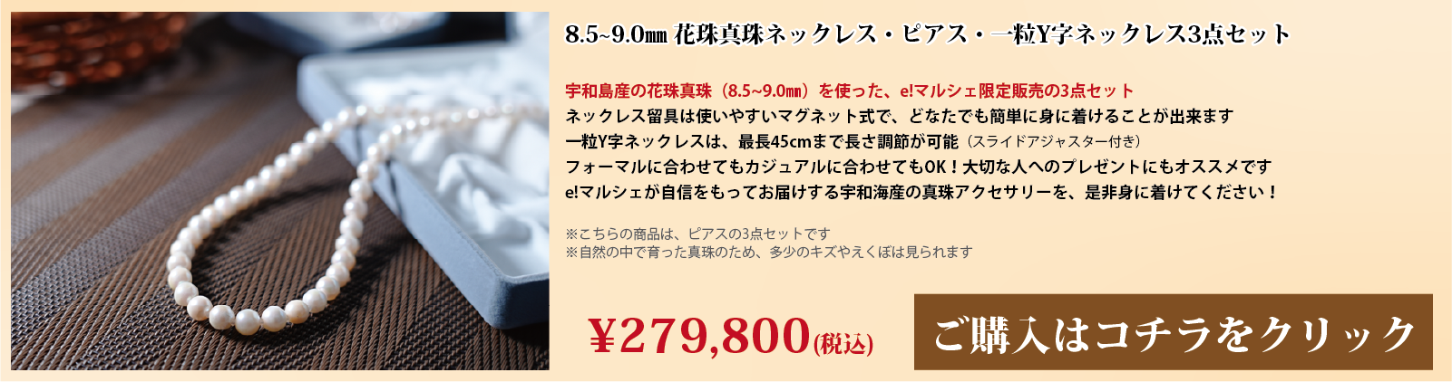 8.5～9.0mm 花珠真珠ネックレス・ピアス・一粒Y字ネックレス3点セット　宇和島産の花珠真珠(8.5～9.0mm)を使った、e!マルシェ限定販売の3点セットです。ネックレスの留具は使いやすいマグネット式で、どなたでも簡単に身に着けることができます。一粒Y字ネックレスは、スライドアジャスター付きで、最長45cmまで長さ調節が可能です。フォーマルに合わせてもカジュアルに合わせてもOK!大切な人へのプレゼントにもオススメです。e!マルシェが自信をもってお届けする宇和海産の真珠アクセサリーを、ぜひ身に着けてください。注意点。こちらの商品はピアスの3点セットです。自然の中で育った真珠のため、多少の傷やえくぼは見られます。
