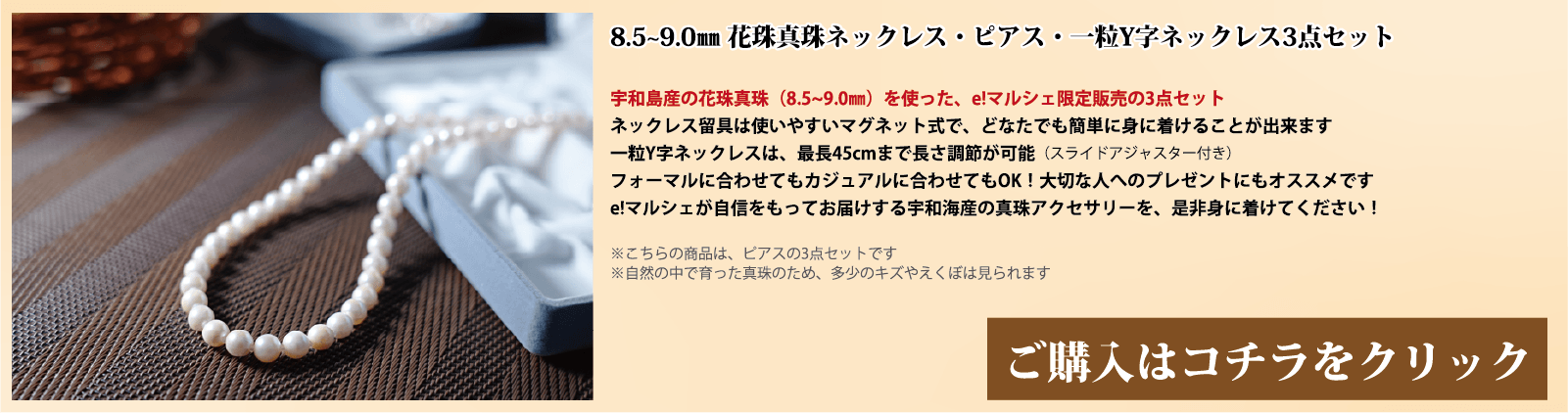 8.5～9.0mm 花珠真珠ネックレス・ピアス・一粒Y字ネックレス3点セット　宇和島産の花珠真珠(8.5～9.0mm)を使った、e!マルシェ限定販売の3点セットです。ネックレスの留具は使いやすいマグネット式で、どなたでも簡単に身に着けることができます。一粒Y字ネックレスは、スライドアジャスター付きで、最長45cmまで長さ調節が可能です。フォーマルに合わせてもカジュアルに合わせてもOK!大切な人へのプレゼントにもオススメです。e!マルシェが自信をもってお届けする宇和海産の真珠アクセサリーを、ぜひ身に着けてください。注意点。こちらの商品はピアスの3点セットです。自然の中で育った真珠のため、多少の傷やえくぼは見られます。