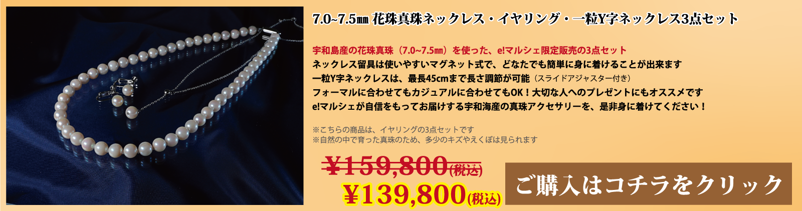 7.0～7.5mm 花珠真珠ネックレス・イヤリング・一粒Y字ネックレス3点セット　宇和島産の花珠真珠(7.0～7.5mm)を使った、e!マルシェ限定販売の3点セットです。ネックレスの留具は使いやすいマグネット式で、どなたでも簡単に身に着けることができます。一粒Y字ネックレスは、スライドアジャスター付きで、最長45cmまで長さ調節が可能です。フォーマルに合わせてもカジュアルに合わせてもOK!大切な人へのプレゼントにもオススメです。e!マルシェが自信をもってお届けする宇和海産の真珠アクセサリーを、ぜひ身に着けてください。注意点。こちらの商品はイヤリングの3点セットです。自然の中で育った真珠のため、多少の傷やえくぼは見られます。