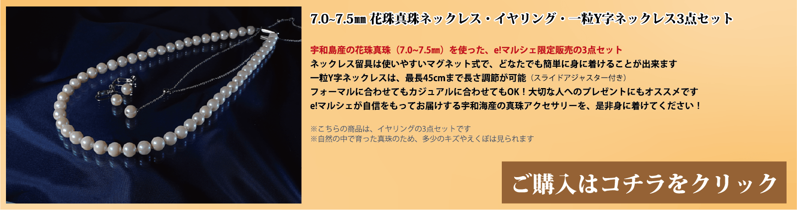 7.0～7.5mm 花珠真珠ネックレス・イヤリング・一粒Y字ネックレス3点セット　宇和島産の花珠真珠(7.0～7.5mm)を使った、e!マルシェ限定販売の3点セットです。ネックレスの留具は使いやすいマグネット式で、どなたでも簡単に身に着けることができます。一粒Y字ネックレスは、スライドアジャスター付きで、最長45cmまで長さ調節が可能です。フォーマルに合わせてもカジュアルに合わせてもOK!大切な人へのプレゼントにもオススメです。e!マルシェが自信をもってお届けする宇和海産の真珠アクセサリーを、ぜひ身に着けてください。注意点。こちらの商品はイヤリングの3点セットです。自然の中で育った真珠のため、多少の傷やえくぼは見られます。