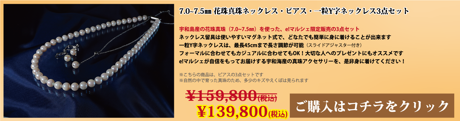 7.0～7.5mm 花珠真珠ネックレス・ピアス・一粒Y字ネックレス3点セット　宇和島産の花珠真珠(7.0～7.5mm)を使った、e!マルシェ限定販売の3点セットです。ネックレスの留具は使いやすいマグネット式で、どなたでも簡単に身に着けることができます。一粒Y字ネックレスは、スライドアジャスター付きで、最長45cmまで長さ調節が可能です。フォーマルに合わせてもカジュアルに合わせてもOK!大切な人へのプレゼントにもオススメです。e!マルシェが自信をもってお届けする宇和海産の真珠アクセサリーを、ぜひ身に着けてください。注意点。こちらの商品はピアスの3点セットです。自然の中で育った真珠のため、多少の傷やえくぼは見られます。