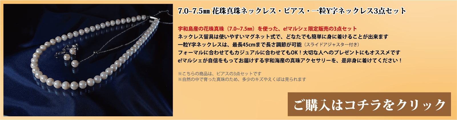7.0～7.5mm 花珠真珠ネックレス・ピアス・一粒Y字ネックレス3点セット　宇和島産の花珠真珠(7.0～7.5mm)を使った、e!マルシェ限定販売の3点セットです。ネックレスの留具は使いやすいマグネット式で、どなたでも簡単に身に着けることができます。一粒Y字ネックレスは、スライドアジャスター付きで、最長45cmまで長さ調節が可能です。フォーマルに合わせてもカジュアルに合わせてもOK!大切な人へのプレゼントにもオススメです。e!マルシェが自信をもってお届けする宇和海産の真珠アクセサリーを、ぜひ身に着けてください。注意点。こちらの商品はピアスの3点セットです。自然の中で育った真珠のため、多少の傷やえくぼは見られます。